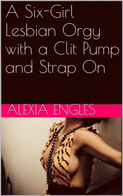 Alexia Engles - Six-Girl Lesbian Orgy with a Clit Pump and Strap On, E-bok