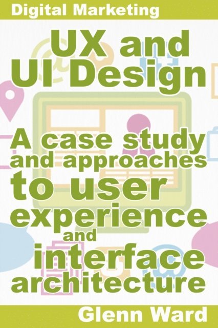 Glenn Ward - UX and UI Design, A Case Study On Approaches To User Experience And Interface Architecture, E-bok