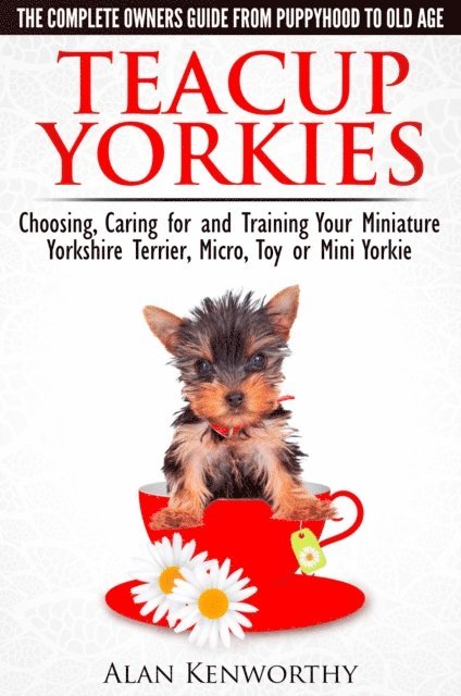 Alan Kenworthy - Teacup Yorkies: The Complete Owners Guide. Choosing, Caring for and Training Your Miniature Yorkshire Terrier, Micro, Toy or Mini Yorkie From Puppyhood to Old Age., E-bok