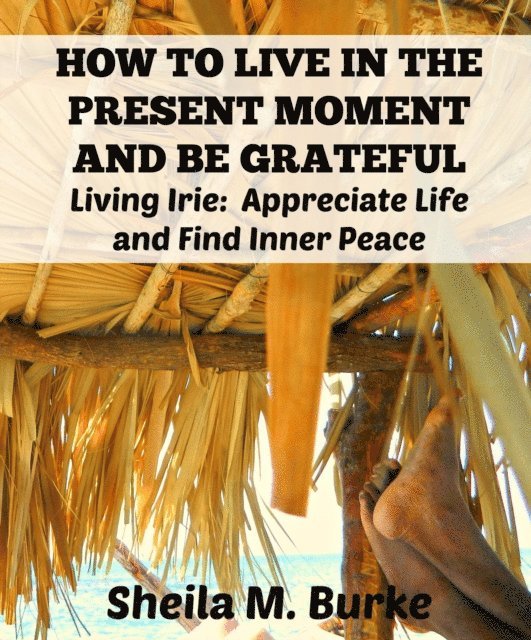 Sheila Burke - How to Live in the Present Moment and Be Grateful:  Living Irie:  Appreciate Life and Find Inner Peace, E-bok