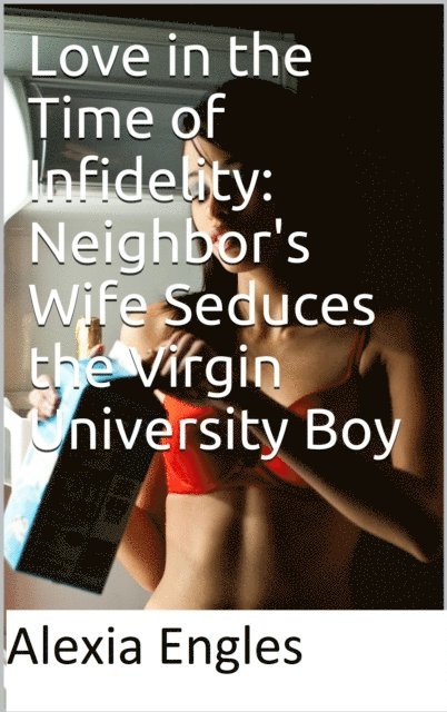 Alexia Engles - Love in the Time of Infidelity: Neighbor's Wife Seduces the Virgin University Boy, E-bok