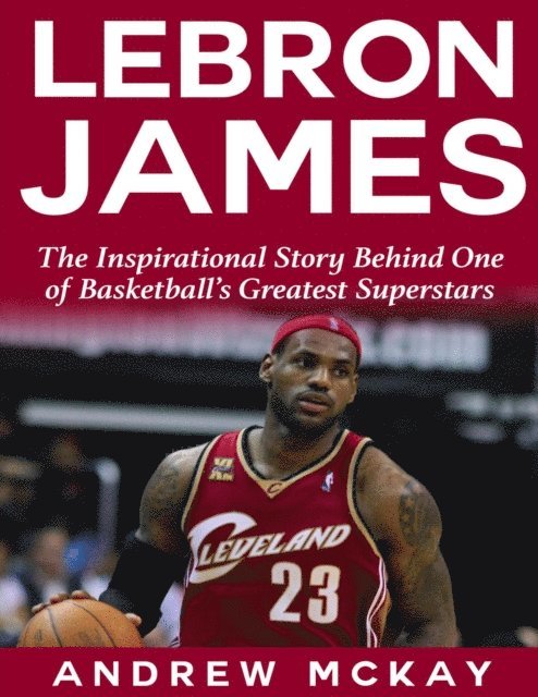 Andrew McKay - Lebron James: The Inspirational Story Behind One of Basketball's Greatest Superstars, E-bok