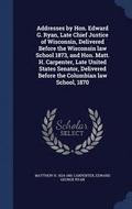 Addresses by Hon. Edward G. Ryan, Late Chief Justice of Wisconsin, Delivered Before the Wisconsin law School 1873, and Hon. Matt. H. Carpenter, Late United States Senator, Delivered Before the