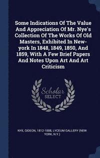 Some Indications Of The Value And Appreciation Of Mr. Nye's Collection Of The Works Of Old Masters, Exhibited In New-york In 1848, 1849, 1850, And 1859, With A Few Brief Papers And Notes Upon Art And