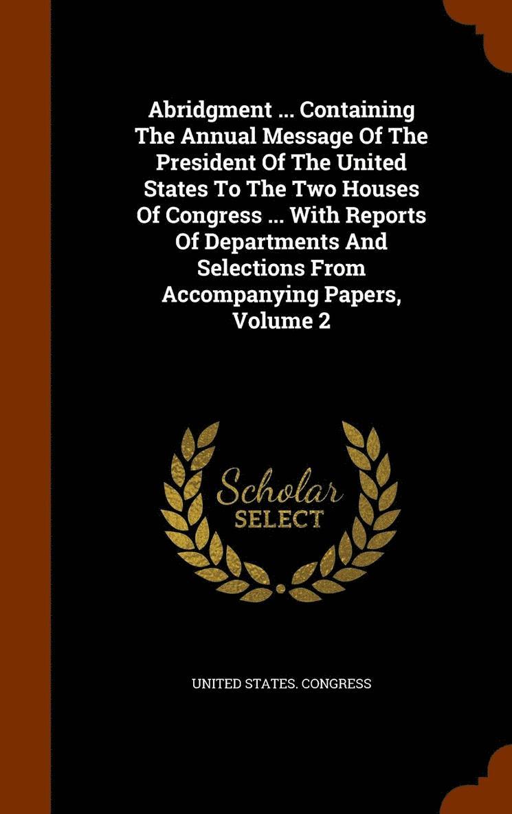 Abridgment ... Containing The Annual Message Of The President Of The United States To The Two Houses Of Congress ... With Reports Of Departments And Selections From Accompanying Papers, Volume 2