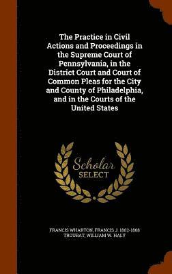 Practice in Civil Actions and Proceedings in the Supreme Court of Pennsylvania, in the District Court and Court of Common Pleas for the City and County of Philadelphia, and in the Courts of the United States