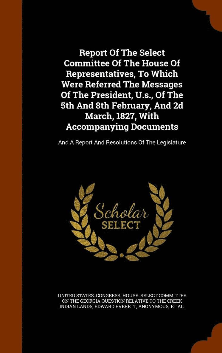 Report Of The Select Committee Of The House Of Representatives, To Which Were Referred The Messages Of The President, U.s., Of The 5th And 8th February, And 2d March, 1827, With Accompanying Documents