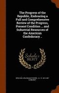 The Progress of the Republic, Embracing a Full and Comprehensive Review of the Progress, Present Condition ... and Industrial Resources of the American Confederacy ..