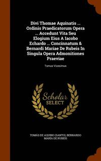 Divi Thomae Aquinatis ... Ordinis Praedicatorum Opera ... Accedunt Vita Seu Elogium Eius A Iacobo Echardo ... Concinnatum &; Bernardi Mariae De Rubeis In Singula Opera Admonitiones Praeviae