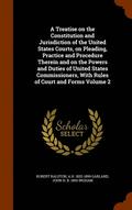 Treatise on the Constitution and Jurisdiction of the United States Courts, on Pleading, Practice and Procedure Therein and on the Powers and Duties of United States Commissioners, With Rules of Cou...