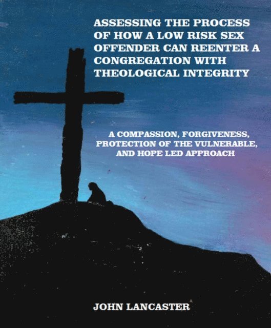 John Lancaster - Compassion, Forgiveness, Protection of the Vulnerable, and Hope Led Approach: Assessing the Process of How a Low Risk Sex Offender Can Reenter a Congregation with Theological Integrity, E-bok