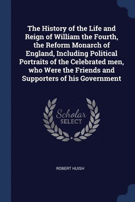 Robert Huish - History of the Life and Reign of William the Fourth, the Reform Monarch of England, Including Political Portraits of the Celebrated men, who Were the Friends and Supporters of his Government, Häftad
