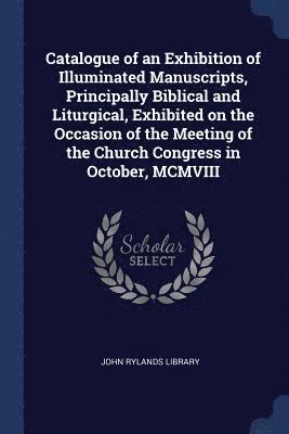 Catalogue of an Exhibition of Illuminated Manuscripts, Principally Biblical and Liturgical, Exhibited on the Occasion of the Meeting of the Church Congress in October, MCMVIII