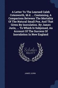 A Letter To The Learned Caleb Cotesworth, M.d. ... Containing, A Comparison Between The Mortality Of The Natural Small Pox, And That Given By Inoculation. By James Jurin, ... To Which Is Subjoined,