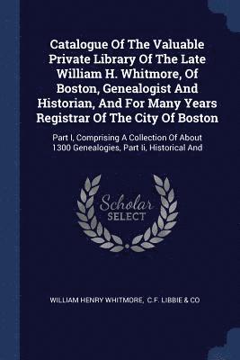 Catalogue Of The Valuable Private Library Of The Late William H. Whitmore, Of Boston, Genealogist And Historian, And For Many Years Registrar Of The City Of Boston