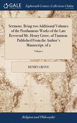 Sermons. Being two Additional Volumes of the Posthumous Works of the Late Reverend Mr. Henry Grove, of Taunton. Published From the Author's Manuscript. of 2; Volume 1