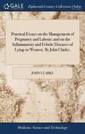 Practical Essays on the Management of Pregnancy and Labour; And on the Inflammatory and Febrile Diseases of Lying-In Women. by John Clarke,