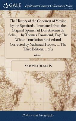 History of the Conquest of Mexico by the Spaniards. Translated From the Original Spanish of Don Antonio de Solis, ... by Thomas Townsend, Esq; The Whole Translation Revised and Corrected by Nathanael Hooke, ... The Third Edition. .. of 2; Volume 1