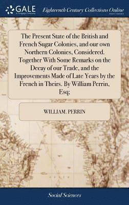 William Perrin - Present State of the British and French Sugar Colonies, and our own Northern Colonies, Considered. Together With Some Remarks on the Decay of our Trade, and the Improvements Made of Late Years by the French in Theirs. By William Perrin, Esq;, Inbunden