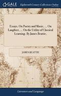 Essays. On Poetry and Music, ... On Laughter, ... On the Utility of Classical Learning. By James Beattie,