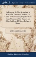 An Essay on the Materia Medica. In Which the Theories of the Late Dr. Cullen are Considered; Together With Some Opinions of Mr. Hunter, and Other Celebrated Writers. By James Moore,