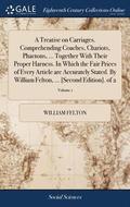 A Treatise on Carriages. Comprehending Coaches, Chariots, Phaetons, ... Together With Their Proper Harness. In Which the Fair Prices of Every Article are Accurately Stated. By William Felton, ...