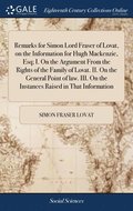 Remarks for Simon Lord Fraser of Lovat, on the Information for Hugh Mackenzie, Esq; I. On the Argument From the Rights of the Family of Lovat. II. On the General Point of law. III. On the Instances