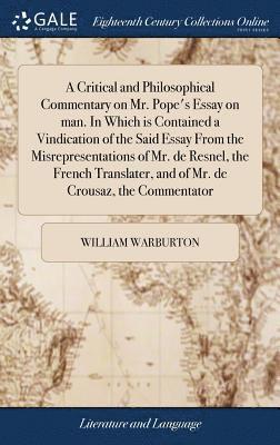 Critical and Philosophical Commentary on Mr. Pope's Essay on man. In Which is Contained a Vindication of the Said Essay From the Misrepresentations of Mr. de Resnel, the French Translater, and of Mr. de Crousaz, the Commentator