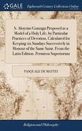 S. Aloysius Gonzaga Proposed as a Model of a Holy Life, by Particular Practices of Devotion, Calculated for Keeping six Sundays Successively in Honour of the Same Saint. From the Latin Edition. Per...
