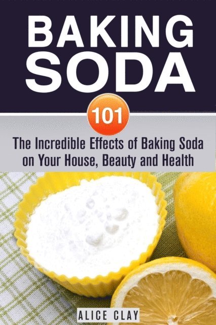 Alice Clay - Baking Soda 101: The Incredible Effects of Baking Soda on Your House, Beauty and Health, E-bok