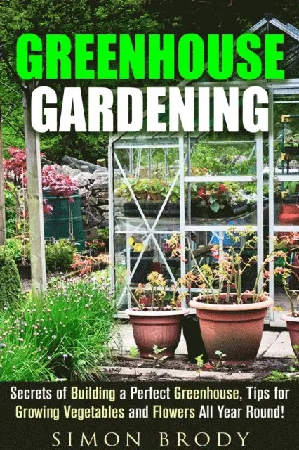 Greenhouse Gardening : Secrets of Building a Perfect Greenhouse, Tips for Growing Vegetables and Flowers All Year Round!