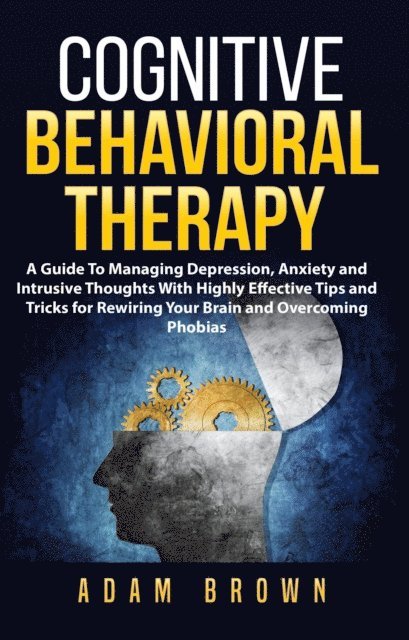 Adam Brown - Cognitive Behavioral Therapy: A Guide To Managing Depression, Anxiety and Intrusive Thoughts With Highly Effective Tips and Tricks for Rewiring Your Brain and Overcoming Phobias, E-bok