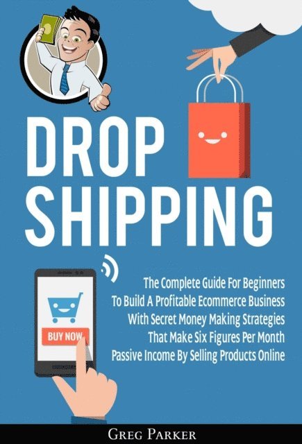 Greg Parker - Dropshipping: The Complete Guide For Beginners To Build A Profitable Ecommerce Business With Secret Money Making Strategies That Make Six Figures Per Month Passive Income By Selling Products Online, E-bok