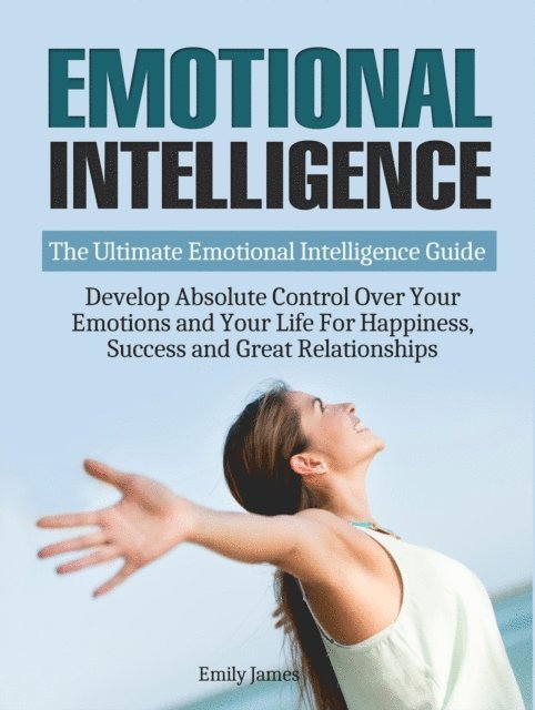 Emily James - Emotional Intelligence: The Ultimate Emotional Intelligence Guide: Develop Absolute Control Over Your Emotions and Your Life For Happiness, Success and Great Relationships, E-bok