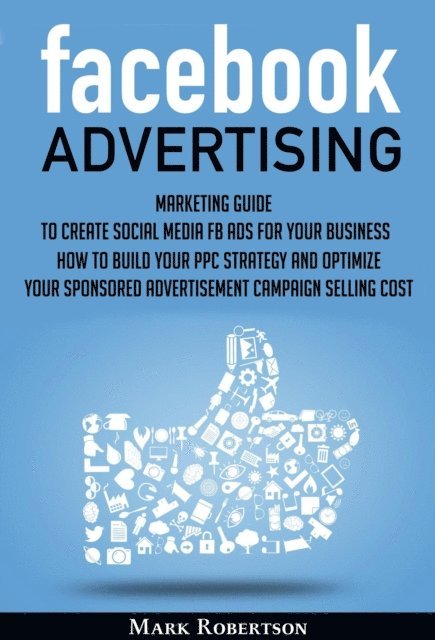 Mark Robertson - Facebook Advertising: Marketing Guide To Create Social Media Fb Ads For Your Business; How To Build Your Ppc Strategy And Optimize Your Sponsored Advertisement Campaign Selling Cost, E-bok
