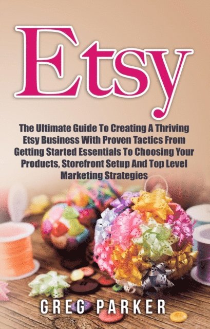 Greg Parker - Etsy: The Ultimate Guide To Creating A Thriving Etsy Business With Proven Tactics From Getting Started Essentials To Choosing Your Products, Storefront Setup And Top Level Marketing Strategies, E-bok
