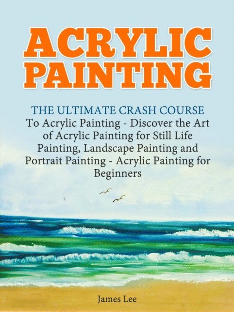 James Lee - Acrylic Painting: The Ultimate Crash Course To Acrylic Painting - Discover the Art of Acrylic Painting for Still Life, E-bok