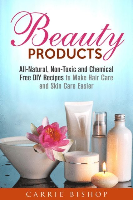 Carrie Bishop - Beauty Products: All-Natural, Non-Toxic and Chemical Free DIY Recipes to Make Hair Care and Skin Care Easier, E-bok