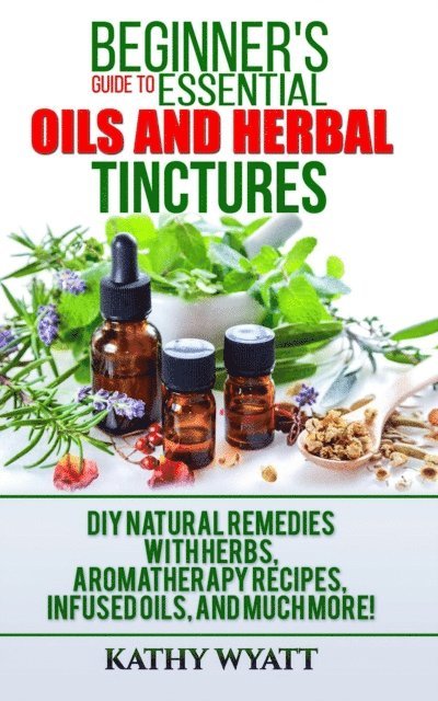 Kathy Wyatt - Beginner's Guide to Essential Oils and Herbal Tinctures: DIY Natural Remedies with Herbs, Aromatherapy Recipes, Infused Oils, and Much More!, E-bok