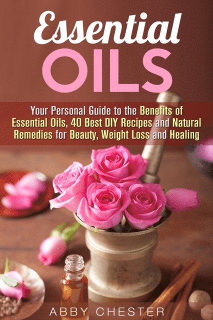 Abby Chester - Essential Oils: Your Personal Guide to the Benefits of Essential Oils, 40 Best DIY Recipes and Natural Remedies for Beauty, Weight Loss and Healing, E-bok