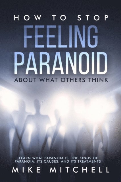 Mike Mitchell - How to Stop Feeling Paranoid About What Others Think Learn What Paranoia is, the kinds of Paranoia, its Causes, and its Treatments, E-bok