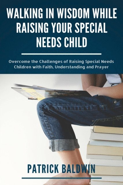 Patrick Baldwin - Walking in Wisdom While Raising Your Special Needs Child: Overcome the Challenges of Raising Special Needs Children with Faith, Understanding and Prayer, E-bok