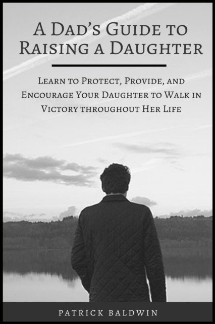 Patrick Baldwin - Dad's Guide to Raising a Daughter: Learn to Protect, Provide, and Encourage Your Daughter to Walk in Victory throughout Her Life, E-bok