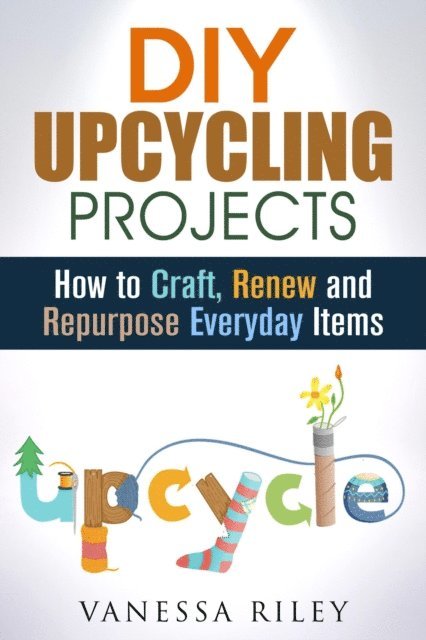 Vanessa Riley - DIY Upcycling Projects: How to Craft, Renew and Repurpose Everyday Items, E-bok
