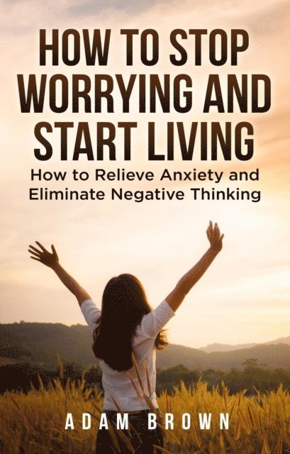 Adam Brown - How To Stop Worrying and Start Living: How to Relieve Anxiety and Eliminate Negative Thinking, E-bok