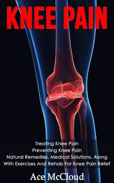 Knee Pain: Treating Knee Pain: Preventing Knee Pain: Natural Remedies, Medical Solutions, Along With Exercises And Rehab For Knee Pain Relief
