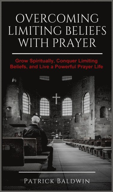 Patrick Baldwin - Overcoming Limiting Beliefs with Prayer: Grow Spiritually, Conquer Limiting Beliefs and Live a Powerful Prayerful Life, E-bok