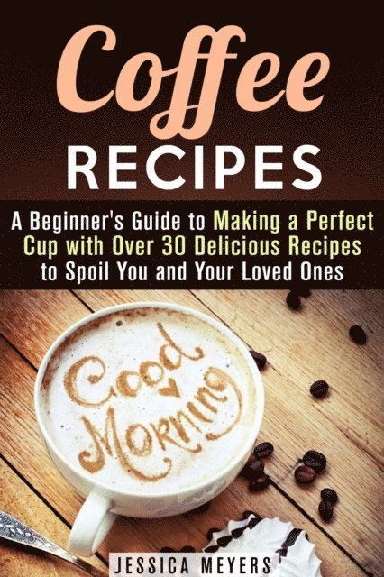 Jessica Meyers - Coffee Recipes: A Beginner's Guide to Making a Perfect Cup with Over 30 Delicious Recipes to Spoil You and Your Loved Ones, E-bok