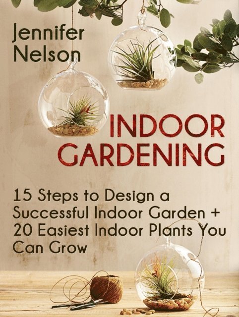 Jennifer Nelson - Indoor Gardening:15 Steps to Design a Successful Indoor Garden + 20 Easiest Indoor Plants You Can Grow, E-bok