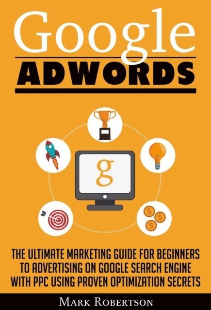 Mark Robertson - Google Adwords: The Ultimate Marketing Guide For Beginners To Advertising On Google Search Engine With Ppc Using Proven Optimization Secrets, E-bok